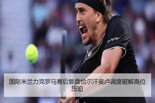 国际米兰力克罗马赛后复盘恰尔汗奥卢调度破解高位压迫