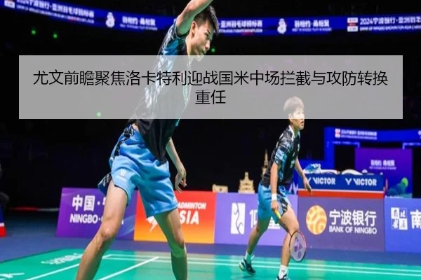尤文前瞻聚焦洛卡特利迎战国米中场拦截与攻防转换重任