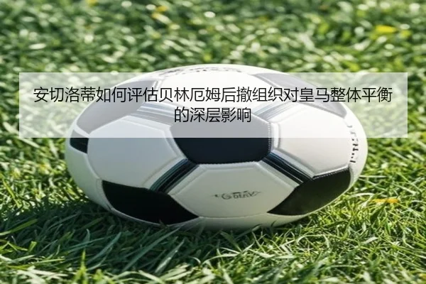 安切洛蒂如何评估贝林厄姆后撤组织对皇马整体平衡的深层影响