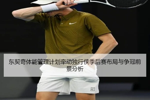 东契奇体能管理计划牵动独行侠季后赛布局与争冠前景分析