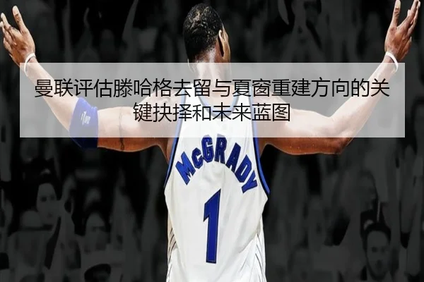 曼联评估滕哈格去留与夏窗重建方向的关键抉择和未来蓝图
