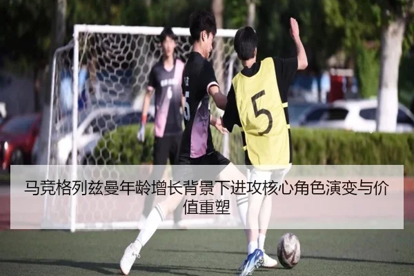 马竞格列兹曼年龄增长背景下进攻核心角色演变与价值重塑
