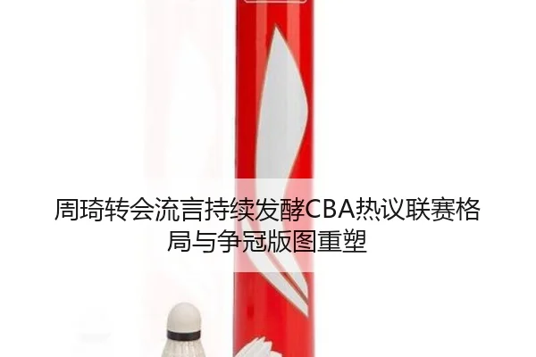 周琦转会流言持续发酵CBA热议联赛格局与争冠版图重塑