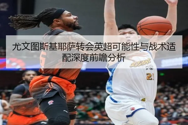 尤文图斯基耶萨转会英超可能性与战术适配深度前瞻分析