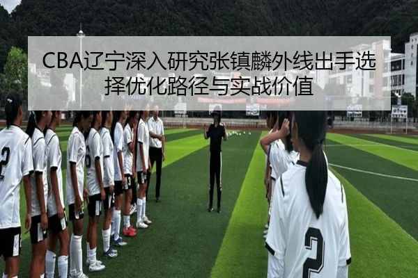 CBA辽宁深入研究张镇麟外线出手选择优化路径与实战价值