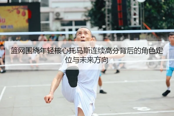 篮网围绕年轻核心托马斯连续高分背后的角色定位与未来方向