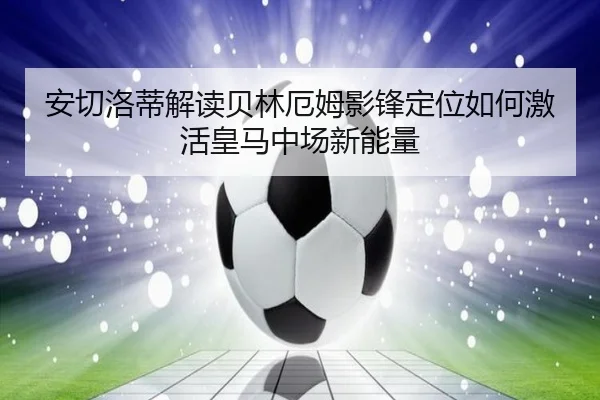 安切洛蒂解读贝林厄姆影锋定位如何激活皇马中场新能量