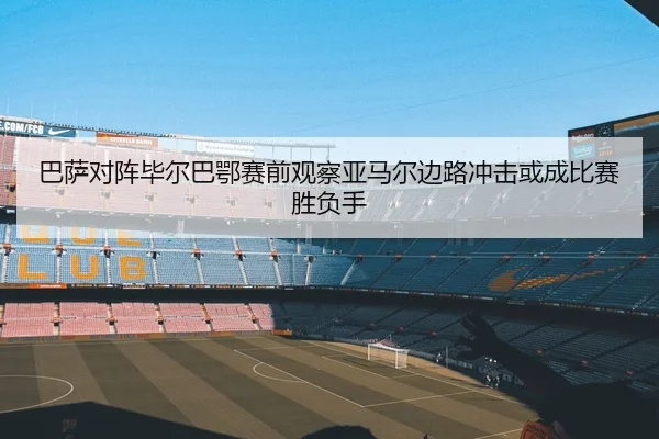 巴萨对阵毕尔巴鄂赛前观察亚马尔边路冲击或成比赛胜负手